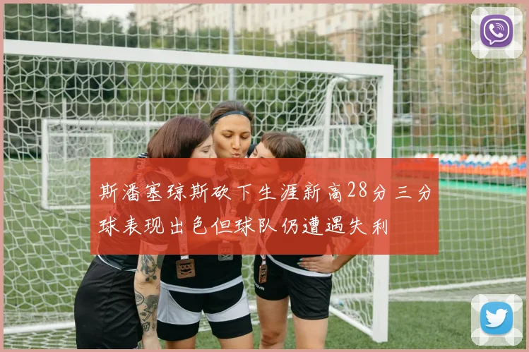 斯潘塞琼斯砍下生涯新高28分三分球表现出色但球队仍遭遇失利