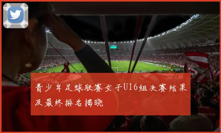 青少年足球联赛女子U16组决赛结果及最终排名揭晓