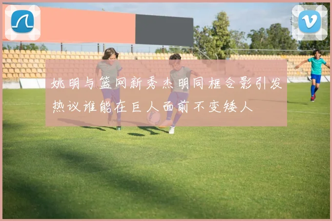 姚明与篮网新秀杰明同框合影引发热议谁能在巨人面前不变矮人