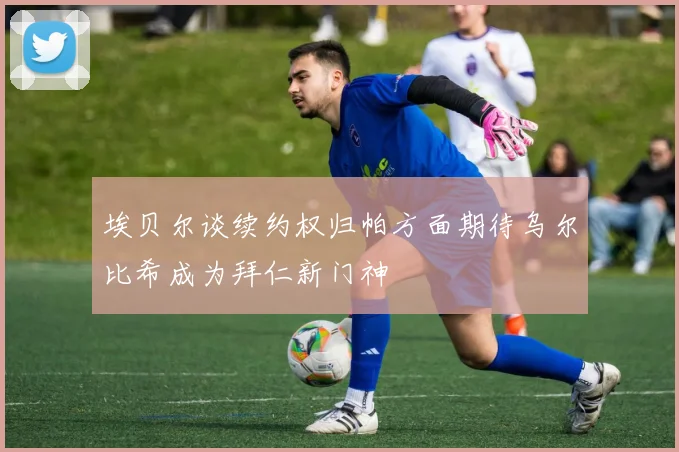 埃贝尔谈续约权归帕方面期待乌尔比希成为拜仁新门神