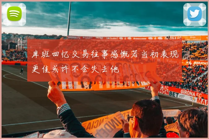 库班回忆交易往事感慨若当初表现更佳或许不会失去他