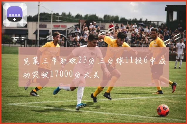 克莱三节狂砍23分三分球11投6中成功突破17000分大关