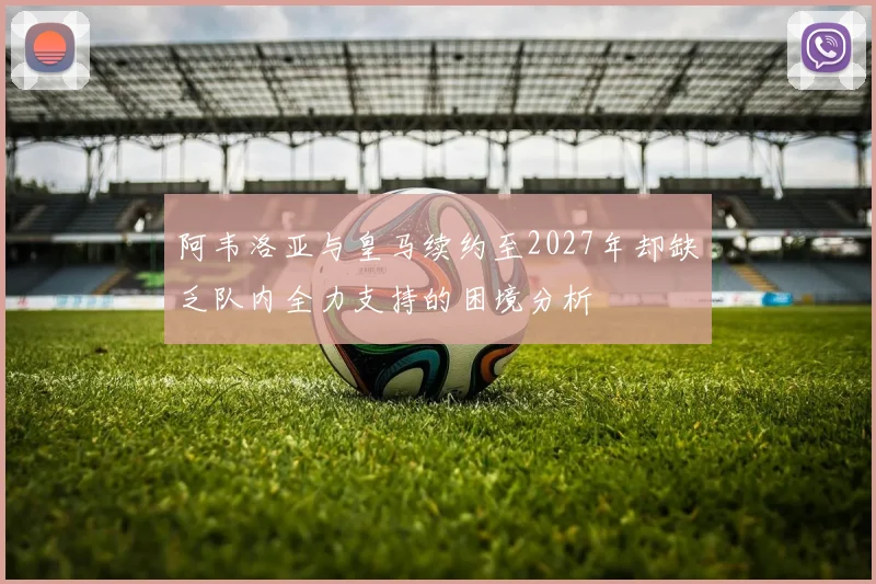 阿韦洛亚与皇马续约至2027年却缺乏队内全力支持的困境分析