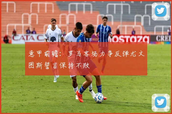 意甲前瞻：罗马客场力争反弹尤文图斯誓言保持不败