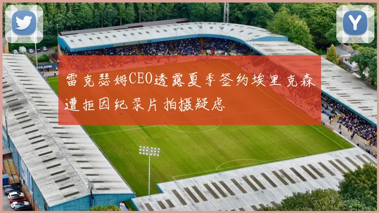 雷克瑟姆CEO透露夏季签约埃里克森遭拒因纪录片拍摄疑虑