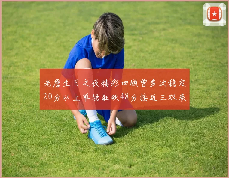 老詹生日之夜精彩回顾曾多次稳定20分以上单场狂砍48分接近三双表现