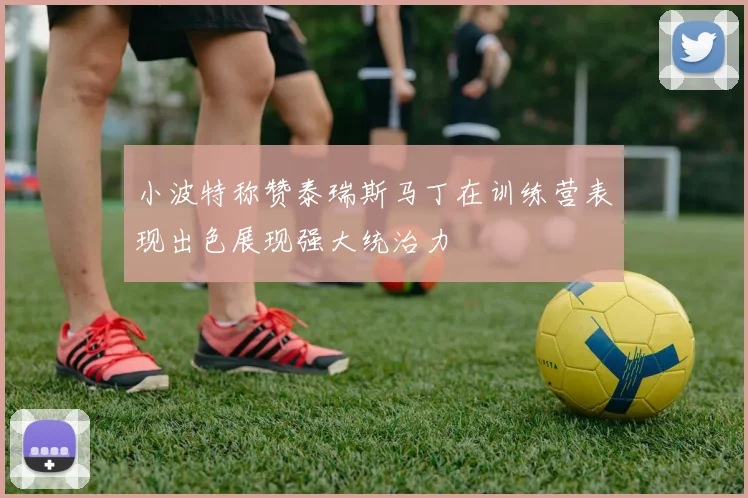 小波特称赞泰瑞斯马丁在训练营表现出色展现强大统治力