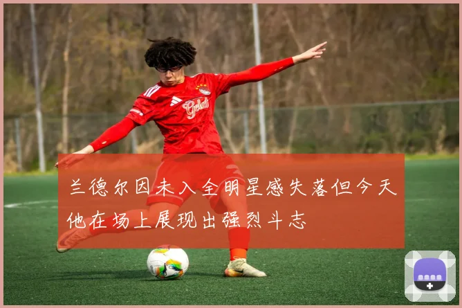 兰德尔因未入全明星感失落但今天他在场上展现出强烈斗志