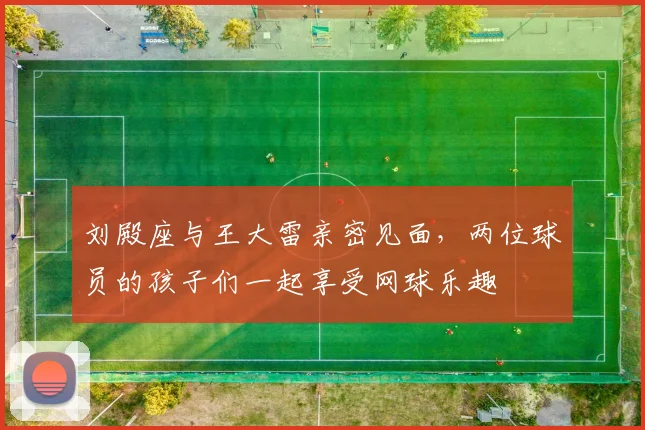 刘殿座与王大雷亲密见面，两位球员的孩子们一起享受网球乐趣