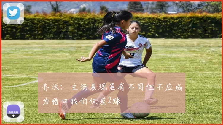 齐沃：主场表现虽有不同但不应成为借口我们仅差2球