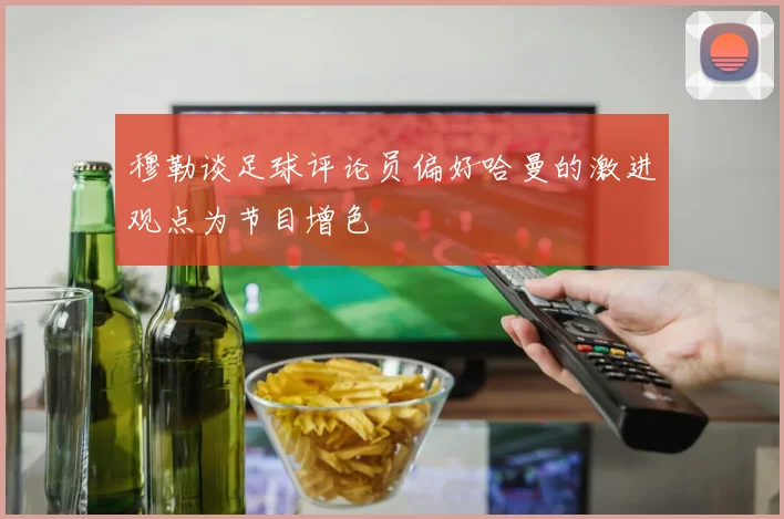 穆勒谈足球评论员偏好哈曼的激进观点为节目增色