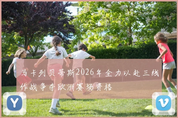 马卡列贝蒂斯2026年全力以赴三线作战争夺欧洲赛场资格