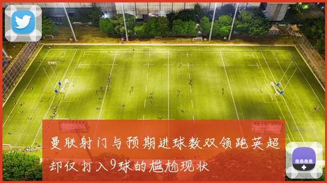 曼联射门与预期进球数双领跑英超却仅打入9球的尴尬现状