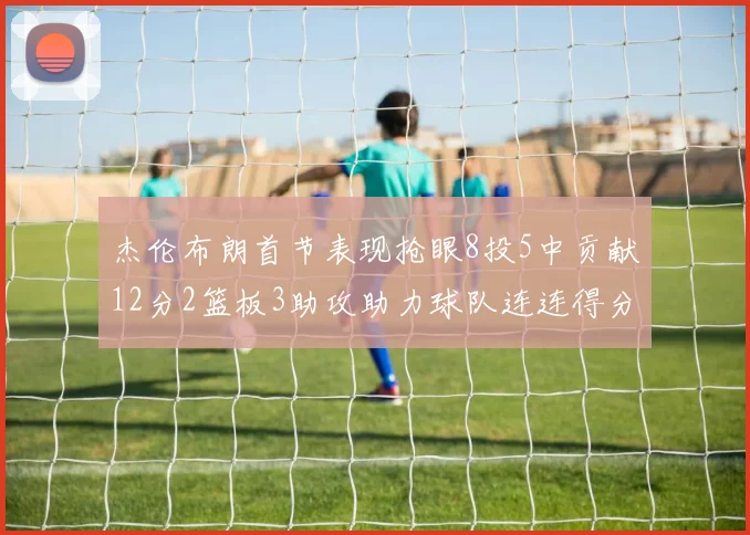 杰伦布朗首节表现抢眼8投5中贡献12分2篮板3助攻助力球队连连得分