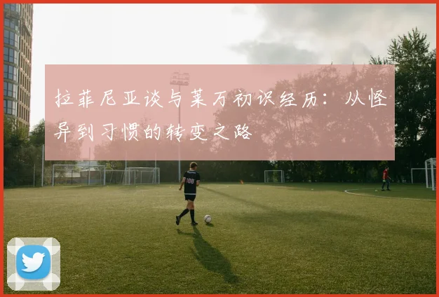 拉菲尼亚谈与莱万初识经历：从怪异到习惯的转变之路