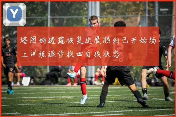 塔图姆透露恢复进展顺利已开始场上训练逐步找回自我状态