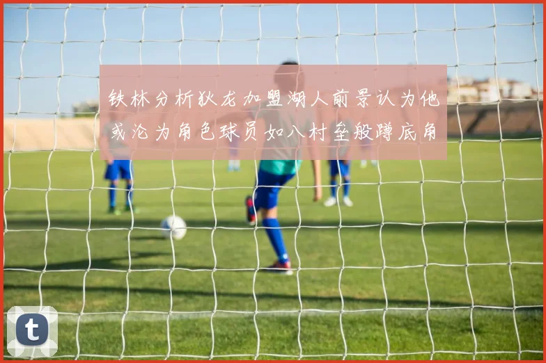 铁林分析狄龙加盟湖人前景认为他或沦为角色球员如八村垒般蹲底角