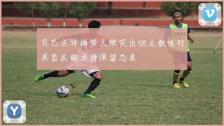 贝巴点评梅努天赋突出但主教练对其首发能力持保留态度