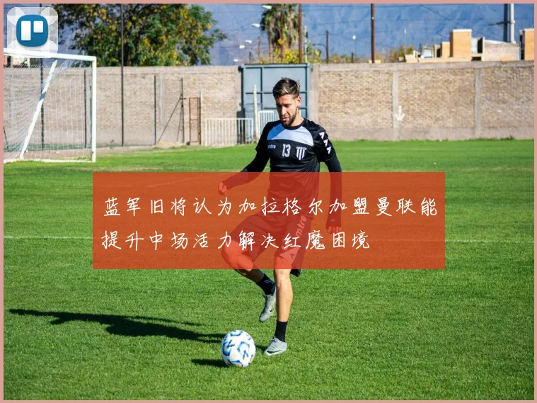 蓝军旧将认为加拉格尔加盟曼联能提升中场活力解决红魔困境