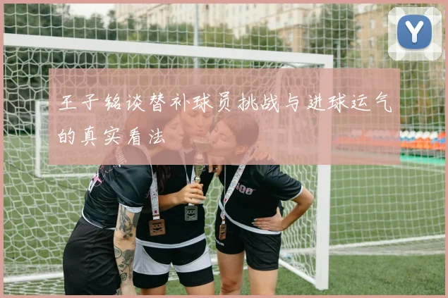 王子铭谈替补球员挑战与进球运气的真实看法