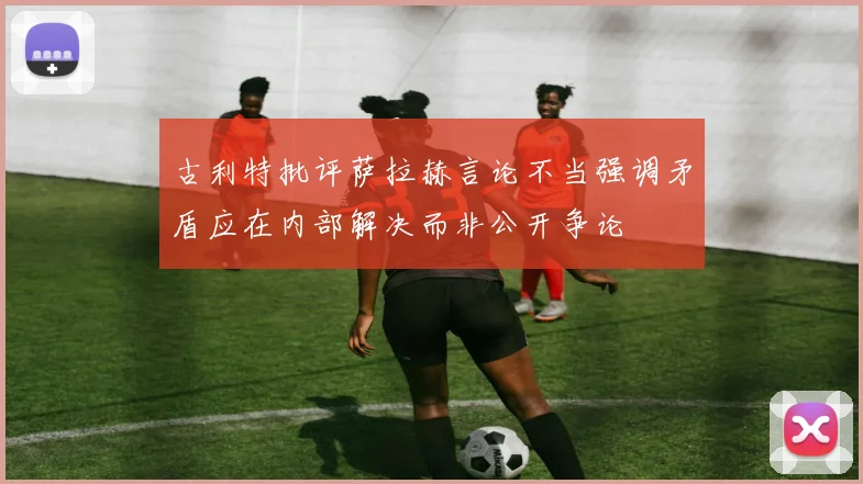 古利特批评萨拉赫言论不当强调矛盾应在内部解决而非公开争论