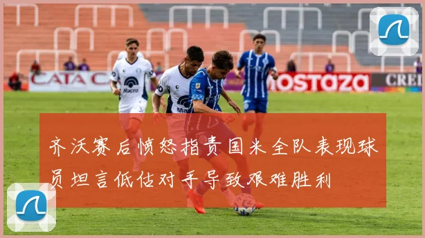 齐沃赛后愤怒指责国米全队表现球员坦言低估对手导致艰难胜利