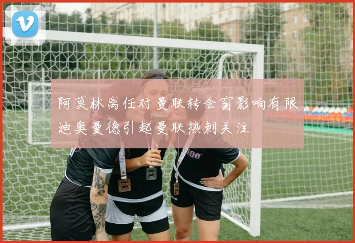 阿莫林离任对曼联转会窗影响有限迪奥曼德引起曼联热刺关注