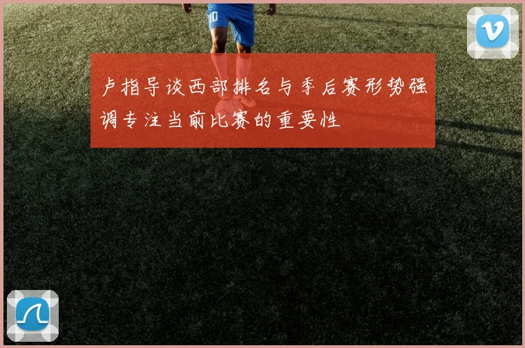 卢指导谈西部排名与季后赛形势强调专注当前比赛的重要性