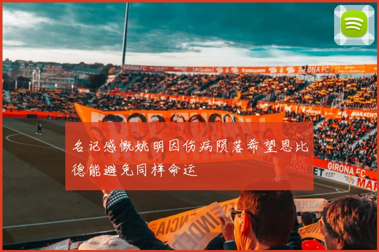 名记感慨姚明因伤病陨落希望恩比德能避免同样命运