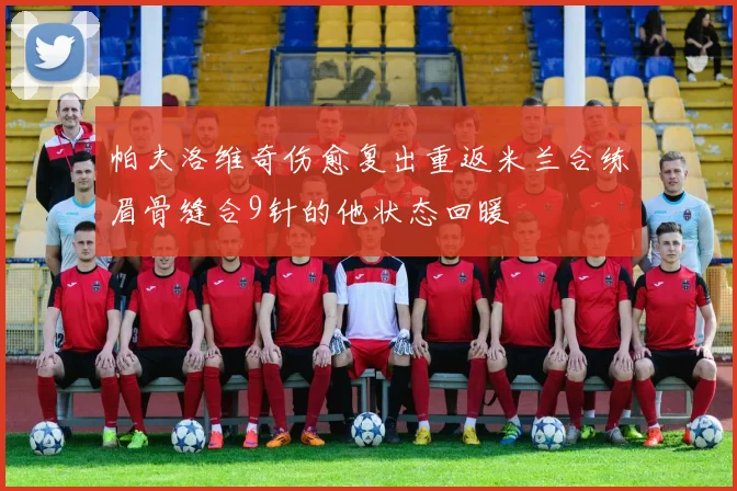 帕夫洛维奇伤愈复出重返米兰合练眉骨缝合9针的他状态回暖