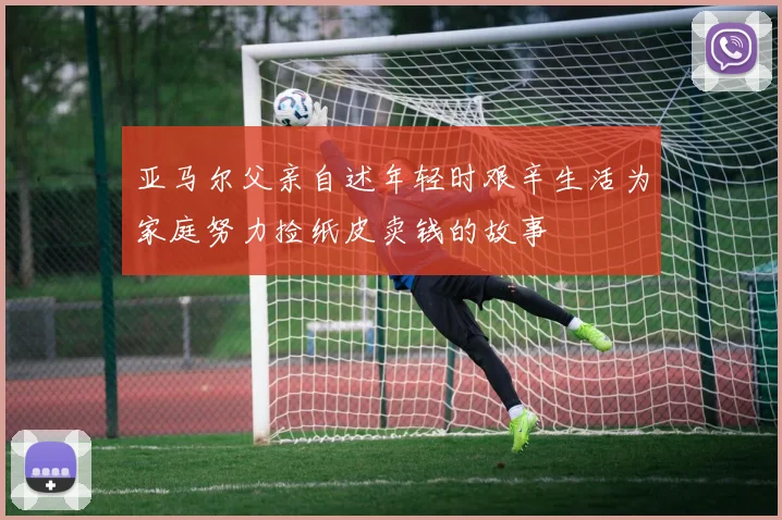 亚马尔父亲自述年轻时艰辛生活为家庭努力捡纸皮卖钱的故事