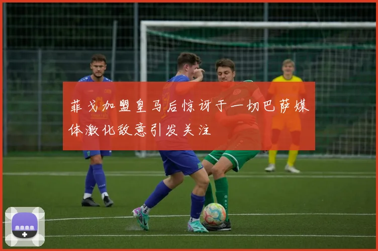 菲戈加盟皇马后惊讶于一切巴萨媒体激化敌意引发关注