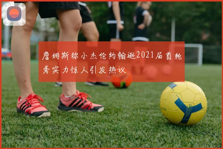 詹姆斯称小杰伦约翰逊2021届首轮秀实力惊人引发热议