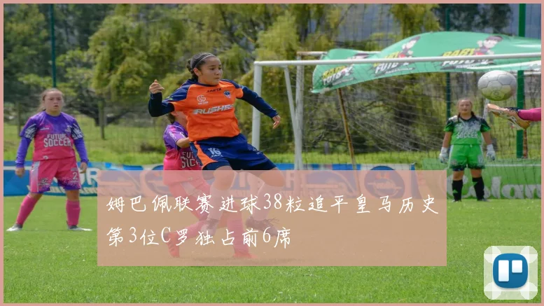 姆巴佩联赛进球38粒追平皇马历史第3位C罗独占前6席