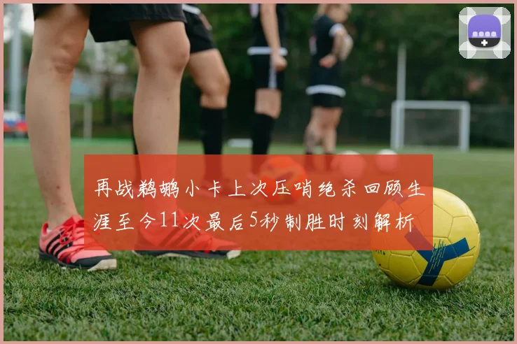 再战鹈鹕小卡上次压哨绝杀回顾生涯至今11次最后5秒制胜时刻解析