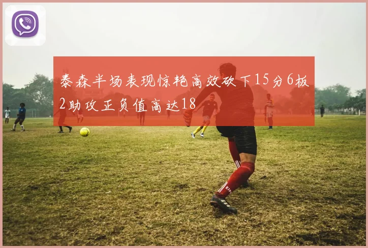 泰森半场表现惊艳高效砍下15分6板2助攻正负值高达18