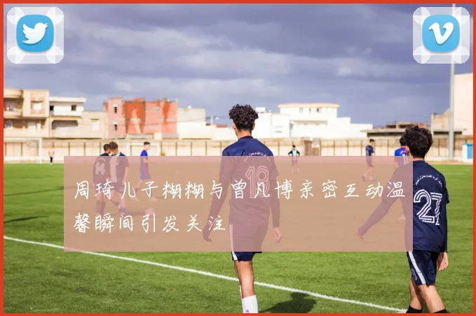 周琦儿子糊糊与曾凡博亲密互动温馨瞬间引发关注