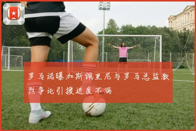 罗马诺曝加斯佩里尼与罗马总监激烈争论引援进度不满