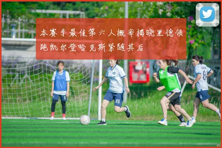 本赛季最佳第六人概率揭晓里德领跑凯尔登哈克斯紧随其后