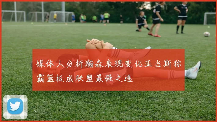 媒体人分析瀚森表现变化亚当斯称霸篮板成联盟最强之选