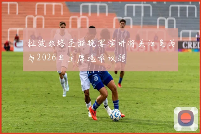 拉波尔塔圣诞晚宴演讲将关注皇马与2026年主席选举议题