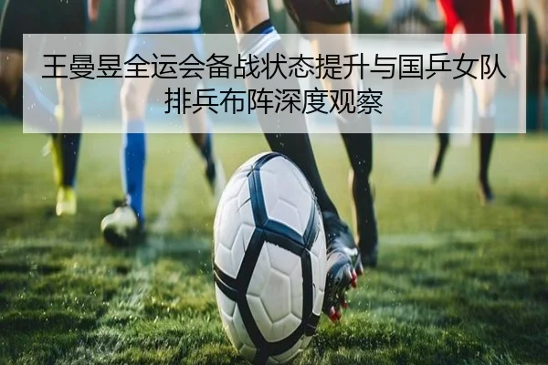 王曼昱全运会备战状态提升与国乒女队排兵布阵深度观察（kaiyun）